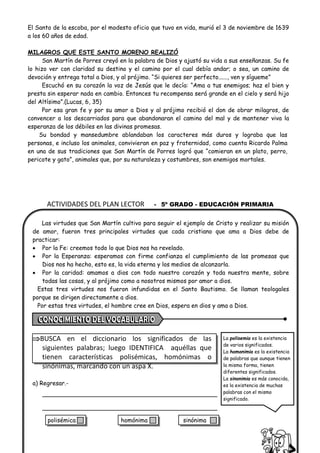 ACTIVIDADES DEL PLAN LECTOR - 5º GRADO - EDUCACIÓN PRIMARIA
El Santo de la escoba, por el modesto oficio que tuvo en vida, murió el 3 de noviembre de 1639
a los 60 años de edad.
MILAGROS QUE ESTE SANTO MORENO REALIZÓ
San Martín de Porres creyó en la palabra de Dios y ajustó su vida a sus enseñanzas. Su fe
lo hizo ver con claridad su destino y el camino por el cual debía andar; o sea, un camino de
devoción y entrega total a Dios, y al prójimo. “Si quieres ser perfecto......, ven y sígueme”
Escuchó en su corazón la voz de Jesús que le decía: “Ama a tus enemigos; haz el bien y
presta sin esperar nada en cambio. Entonces tu recompensa será grande en el cielo y será hijo
del Altísimo”.(Lucas, 6, 35)
Por esa gran fe y por su amor a Dios y al prójimo recibió el don de obrar milagros, de
convencer a los descarriados para que abandonaran el camino del mal y de mantener viva la
esperanza de los débiles en las divinas promesas.
Su bondad y mansedumbre ablandaban los caracteres más duros y lograba que las
personas, e incluso los animales, convivieran en paz y fraternidad, como cuenta Ricardo Palma
en una de sus tradiciones que San Martín de Porres logró que “comieran en un plato, perro,
pericote y gato”, animales que, por su naturaleza y costumbres, son enemigos mortales.
Las virtudes que San Martín cultivo para seguir el ejemplo de Cristo y realizar su misión
de amor, fueron tres principales virtudes que cada cristiano que ama a Dios debe de
practicar:
• Por la Fe: creemos todo lo que Dios nos ha revelado.
• Por la Esperanza: esperamos con firme confianza el cumplimiento de las promesas que
Dios nos ha hecho, esto es, la vida eterna y los medios de alcanzarla.
• Por la caridad: amamos a dios con todo nuestro corazón y toda nuestra mente, sobre
todas las cosas, y al prójimo como a nosotros mismos por amor a dios.
Estas tres virtudes nos fueron infundidas en el Santo Bautismo. Se llaman teologales
porque se dirigen directamente a dios.
Por estas tres virtudes, el hombre cree en Dios, espera en dios y ama a Dios.
BUSCA en el diccionario los significados de las
siguientes palabras; luego IDENTIFICA aquéllas que
tienen características polisémicas, homónimas o
sinónimas, marcando con un aspa X.
a) Regresar.-
La polisemia es la existencia
de varios significados.
La homonimia es la existencia
de palabras que aunque tienen
la misma forma, tienen
diferentes significados.
La sinonimia es más conocida,
es la existencia de muchas
palabras con el mismo
significado.
polisémica homónima sinónima
 