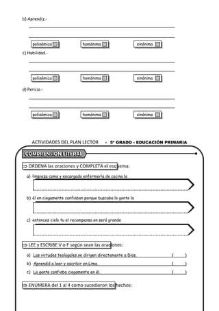 b) Aprendiz.-
c) Habilidad.-
d) Pericia.-
 ORDENA las oraciones y COMPLETA el esquema:
a) limpieza como y encargado enfermería de cocina la
b) él en ciegamente confiaban porque buscaba lo gente la
c) entonces cielo tu el recompensa en será grande
 LEE y ESCRIBE V o F según sean las oraciones:
a) Las virtudes teologales se dirigen directamente a Dios. ( )
b) Aprendió a leer y escribir en Lima. ( )
c) La gente confiaba ciegamente en él. ( )
 ENUMERA del 1 al 4 como sucedieron los hechos:
ACTIVIDADES DEL PLAN LECTOR - 5º GRADO - EDUCACIÓN PRIMARIA
polisémica homónima sinónima
polisémica homónima sinónima
polisémica homónima sinónima
 