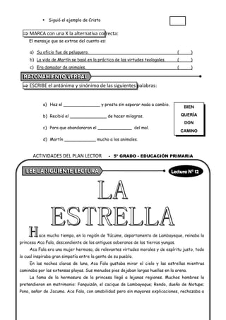 ▪ Siguió el ejemplo de Cristo
 MARCA con una X la alternativa correcta:
El mensaje que se extrae del cuento es:
a) Su oficio fue de peluquero. ( )
b) La vida de Martín se basó en la práctica de las virtudes teologales. ( )
c) Era domador de animales. ( )
 ESCRIBE el antónimo y sinónimo de las siguientes palabras:
a) Haz el ______________ y presta sin esperar nada a cambio.
b) Recibió el ______________ de hacer milagros.
c) Para que abandonaran el _____________ del mal.
d) Martín ____________ mucho a los animales.
ace mucho tiempo, en la región de Túcume, departamento de Lambayeque, reinaba la
princesa Aca Fala, descendiente de los antiguos soberanos de las tierras yungas.
Aca Fala era una mujer hermosa, de relevantes virtudes morales y de espíritu justo, todo
lo cual inspiraba gran simpatía entre la gente de su pueblo.
En las noches claras de luna, Aca Fala gustaba mirar el cielo y las estrellas mientras
caminaba por las extensas playas. Sus menudos pies dejaban largas huellas en la arena.
La fama de la hermosura de la princesa llegó a lejanas regiones. Muchos hombres la
pretendieron en matrimonio: Fanquizán, el cacique de Lambayeque; Rendo, dueño de Motupe;
Pono, señor de Jacuma. Aca Fala, con amabilidad pero sin mayores explicaciones, rechazaba a
BIEN
QUERÍA
DON
CAMINO
ACTIVIDADES DEL PLAN LECTOR - 5º GRADO - EDUCACIÓN PRIMARIA
 
