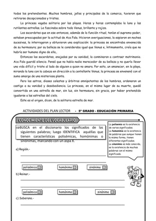 ACTIVIDADES DEL PLAN LECTOR - 5º GRADO - EDUCACIÓN PRIMARIA
todos los pretendientes. Muchos hombres, jefes y principales de la comarca, tuvieron que
retirarse decepcionados y tristes.
La princesa vagaba solitaria por las playas. Horas y horas contemplaba la luna y las
rutilantes estrellas. Le fascinaba sobre todo Venus, brillante y rojiza.
Los sacerdotes que en ese entonces, además de la función ritual, tenían el supremo poder,
estaban preocupados por la actitud de Aca Fala. Hicieron averiguaciones, la espiaron en noches
sucesivas, la interrogaron y obtuvieron una explicación: la princesa se encontraba envanecida
de su hermosura; por su belleza se le consideraba igual que Venus e, íntimamente, creía que no
habría ser humano digno de ella,.
Entonces los sacerdotes, enojados por su vanidad, la conminaron a contraer matrimonio.
Aca Fala guardó silencio. Pensó que no había nadie merecedor de su belleza y no quería llevar
una vida difícil y triste al lado de alguien a quien no amara. Por esto, un amanecer, en la playa,
mirando la luna con la cabeza en dirección a la centellante Venus, la princesa se envenenó con el
sumo amargo de una misteriosa planta.
Pero los astros, dioses celestes y árbitros omnipotentes de los hombres, ordenaron un
castigo a su vanidad y desobediencia. La princesa, en el mismo lugar de su muerte, quedó
convertida en una estrella de mar, sin luz, sin hermosura, sin gracia, por haber pretendido
igualarse a las estrellas del cielo.
Este es el origen, dicen, de la solitaria estrella de mar.
BUSCA en el diccionario los significados de las
siguientes palabras; luego IDENTIFICA aquéllas que
tienen características polisémicas, homónimas o
sinónimas, marcando con un aspa X.
a) Región.-
b) Reinar.-
c) Soberano.-
La polisemia es la existencia
de varios significados.
La homonimia es la existencia
de palabras que aunque tienen
la misma forma, tienen
diferentes significados.
La sinonimia es más conocida,
es la existencia de muchas
palabras con el mismo
significado.
polisémica homónima sinónima
polisémica homónima sinónima
 