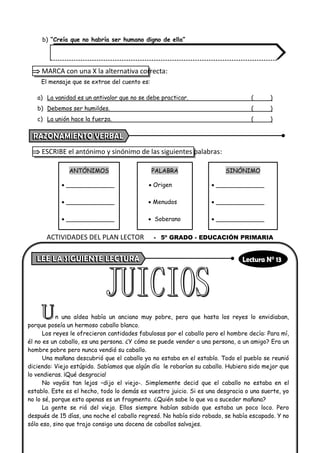 b) “Creía que no habría ser humano digno de ella”
 MARCA con una X la alternativa correcta:
El mensaje que se extrae del cuento es:
a) La vanidad es un antivalor que no se debe practicar. ( )
b) Debemos ser humildes. ( )
c) La unión hace la fuerza. ( )
 ESCRIBE el antónimo y sinónimo de las siguientes palabras:
ANTÓNIMOS PALABRA SINÓNIMO
• _____________ • Origen • _____________
• _____________ • Menudos • _____________
• _____________ • Soberano • _____________
n una aldea había un anciano muy pobre, pero que hasta los reyes lo envidiaban,
porque poseía un hermoso caballo blanco.
Los reyes le ofrecieron cantidades fabulosas por el caballo pero el hombre decía: Para mí,
él no es un caballo, es una persona. ¿Y cómo se puede vender a una persona, a un amigo? Era un
hombre pobre pero nunca vendió su caballo.
Una mañana descubrió que el caballo ya no estaba en el establo. Todo el pueblo se reunió
diciendo: Viejo estúpido. Sabíamos que algún día le robarían su caballo. Hubiera sido mejor que
lo vendieras. ¡Qué desgracia!
No vayáis tan lejos –dijo el viejo-. Simplemente decid que el caballo no estaba en el
establo. Este es el hecho, todo lo demás es vuestro juicio. Si es una desgracia o una suerte, yo
no lo sé, porque esto apenas es un fragmento. ¿Quién sabe lo que va a suceder mañana?
La gente se rió del viejo. Ellos siempre habían sabido que estaba un poco loco. Pero
después de 15 días, una noche el caballo regresó. No había sido robado, se había escapado. Y no
sólo eso, sino que trajo consigo una docena de caballos salvajes.
ACTIVIDADES DEL PLAN LECTOR - 5º GRADO - EDUCACIÓN PRIMARIA
 