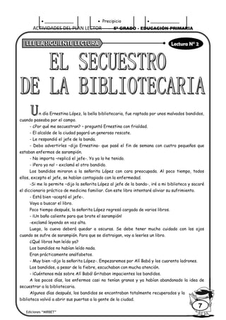 ACTIVIDADES DEL PLAN LECTOR - 5º GRADO - EDUCACIÓN PRIMARIA
Ediciones “MIRBET”
7
• ___________ • Precipicio • ___________
n día Ernestina López, la bella bibliotecaria, fue raptada por unos malvados bandidos,
cuando paseaba por el campo.
- ¿Por qué me secuestran? – preguntó Ernestina con frialdad.
- El alcalde de la ciudad pagará un generoso rescate.
- Le respondió el jefe de la banda.
- Debo advertirles –dijo Ernestina- que pasé el fin de semana con cuatro pequeños que
estaban enfermos de sarampión.
- No importa –replicó el jefe-. Yo ya lo he tenido.
- ¡Pero yo no! – exclamó el otro bandido.
Los bandidos miraron a la señorita López con cara preocupada. Al poco tiempo, todos
ellos, excepto el jefe, se habían contagiado con la enfermedad.
-Si me lo permite –dijo la señorita López al jefe de la banda-, iré a mi biblioteca y sacaré
el diccionario práctico de medicina familiar. Con este libro intentaré aliviar su sufrimiento.
- Está bien –aceptó el jefe-.
Vaya a buscar el libro.
Poco tiempo después, la señorita López regresó cargada de varios libros.
- ¡Un baño caliente para que brote el sarampión!
-exclamó leyendo en voz alta.
Luego, la cueva deberá quedar a oscuras. Se debe tener mucho cuidado con los ojos
cuando se sufre de sarampión. Para que se distraigan, voy a leerles un libro.
¿Qué libros han leído ya?
Los bandidos no habían leído nada.
Eran prácticamente analfabetos.
- Muy bien –dijo la señorita López-. Empezaremos por Alí Babá y los cuarenta ladrones.
Los bandidos, a pesar de la fiebre, escuchaban con mucha atención.
- ¡Cuéntenos más sobre Alí Babá! Gritaban impacientes los bandidos.
A los pocos días, los enfermos casi no tenían granos y ya habían abandonado la idea de
secuestrar a la bibliotecaria.
Algunos días después, los bandidos se encontraban totalmente recuperados y la
biblioteca volvió a abrir sus puertas a la gente de la ciudad.
 