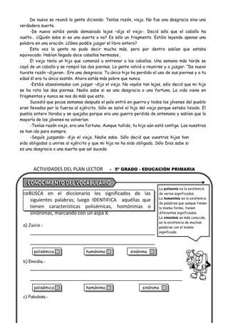ACTIVIDADES DEL PLAN LECTOR - 5º GRADO - EDUCACIÓN PRIMARIA
De nuevo se reunió la gente diciendo: Tenías razón, viejo. No fue una desgracia sino una
verdadera suerte.
-De nuevo estáis yendo demasiado lejos –dijo el viejo-. Decid sólo que el caballo ha
vuelto… ¿Quién sabe si es una suerte o no? Es sólo un fragmento. Estáis leyendo apenas una
palabra en una oración. ¿Cómo podéis juzgar el libro entero?
Esta vez la gente no pudo decir mucho más, pero por dentro sabían que estaba
equivocado. Habían llegado doce caballos hermosos…
El viejo tenía un hijo que comenzó a entrenar a los caballos. Una semana más tarde se
cayó de un caballo y se rompió las dos piernas. La gente volvió a reunirse y a juzgar: “De nuevo
tuviste razón –dijeron-. Era una desgracia. Tu único hijo ha perdido el uso de sus piernas y a tu
edad él era tu único sostén. Ahora estás más pobre que nunca.
-Estáis obsesionados con juzgar –dijo el viejo. No vayáis tan lejos, sólo decid que mi hijo
se ha roto las dos piernas. Nadie sabe si es una desgracia o una fortuna. La vida viene en
fragmentos y nunca se nos da más que esto.
Sucedió que pocas semanas después el país entró en guerra y todos los jóvenes del pueblo
eran llevados por la fuerza al ejército. Sólo se salvó el hijo del viejo porque estaba lisiado. El
pueblo entero lloraba y se quejaba porque era una guerra perdida de antemano y sabían que la
mayoría de los jóvenes no volverían.
-Tenías razón viejo, era una fortuna. Aunque tullido, tu hijo aún está contigo. Los nuestros
se han ido para siempre.
-Seguís juzgando- dijo el viejo. Nadie sabe. Sólo decid que vuestros hijos han
sido obligados a unirse al ejército y que mi hijo no ha sido obligado. Sólo Dios sabe si
es una desgracia o una suerte que así suceda
BUSCA en el diccionario los significados de las
siguientes palabras; luego IDENTIFICA aquéllas que
tienen características polisémicas, homónimas o
sinónimas, marcando con un aspa X.
a) Juicio.-
b) Envidia.-
c) Fabulosa.-
La polisemia es la existencia
de varios significados.
La homonimia es la existencia
de palabras que aunque tienen
la misma forma, tienen
diferentes significados.
La sinonimia es más conocida,
es la existencia de muchas
palabras con el mismo
significado.
polisémica homónima sinónima
polisémica homónima sinónima
 