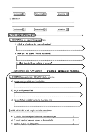d) Descubrir.-
 RESPONDE a las siguientes preguntas:
1. ¿Qué le ofrecieron los reyes al anciano?
2. ¿Por qué no quería vender su caballo?
3. ¿Qué descubrió una mañana el anciano?
 ORDENA las oraciones y COMPLETA el esquema:
a) aunque contigo tullido está tu aún hijo
b) viejo la del gente rió se
c) no suerte fue verdadera una una desgracia sino
 LEE y ESCRIBE V o F según sean las oraciones:
a) El caballo perdido regresó con doce caballos salvajes. ( )
b) El hombre pobre tuvo que vender su único caballo. ( )
c) Su único hijo se fue a la guerra. ( )
ACTIVIDADES DEL PLAN LECTOR - 5º GRADO - EDUCACIÓN PRIMARIA
polisémica homónima sinónima
polisémica homónima sinónima
 