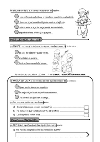 ACTIVIDADES DEL PLAN LECTOR - 5º GRADO - EDUCACIÓN PRIMARIA
 ENUMERA del 1 al 4 como sucedieron los hechos:
Una mañana descubrió que el caballo ya no estaba en el establo.
Vuestros hijos han sido obligados a unirse al ejército.
Sólo se salvó el hijo del viejo porque estaba lisiado.
El pueblo entero lloraba y se quejaba.
 MARCA con una X la inferencia que se pueda extraer de la lectura:
se cayó del caballo y quedó tullido.
envidiaban al anciano.
tenía un hermoso caballo blanco.
 MARCA con una X la inferencia que se pueda extraer de la lectura:
Quien mucho abarca poco aprieta.
Es mejor dejar lo que no podemos conservar.
No hay mal que por bien no venga.
 Del texto se entiende que finalmente:
a) Siempre los amigos estarán con nosotros. …………………………………………………………………
b) No siempre lo que vemos como último es lo último. …………………………………………….……
c) Las desgracias vienen solas. ………………………………………………………………………………………….
 EXPLICA el significado de las siguientes expresiones:
a) “No fue una desgracia sino una verdadera suerte”
 