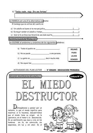 b) “Tenías razón, viejo. Era una fortuna”
 MARCA con una X la alternativa correcta:
El mensaje que se extrae del cuento es:
a) Un caballo es bueno si no nos perjudica. ( )
b) Es mejor vender el caballo a tiempo. ( )
c) Solo la fe en Dios nos librará de una mala suerte. ( )
 ESCRIBE el antónimo y sinónimo de las siguientes palabras:
a) Todos el pueblo se ______________________.
b) No se puede _________________ a una persona.
c) La gente no ______________ decir mucho más.
d) No vayais tan ____________________.
etengámonos a pensar por un
instante, lo que el miedo significa para
nosotros; si lo hacemos, descubriremos
que el miedo tiene su origen en la
ignorancia, en el temor a lo desconocido.
Es un sentimiento que nace y vive en los
hombres sin fe, sin convicción, sin
esperanza, sin luz y sin amor. Es el
REUNIÓ
PUDO
LEJOS
VENDER
ACTIVIDADES DEL PLAN LECTOR - 5º GRADO - EDUCACIÓN PRIMARIA
 