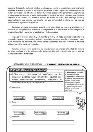 ACTIVIDADES DEL PLAN LECTOR - 5º GRADO - EDUCACIÓN PRIMARIA
causante de todos los males; el miedo a la pobreza nos convierte en codiciosos, avaros y hasta
ladrones; el miedo a perder al ser querido nos vuelve celosos, y por ellos somos capaces de
matar; por miedo a las dificultades de la vida, huimos despavoridos por senderos degradantes
o renunciamos torpemente a nuestra existencia; el miedo a que otros nos destruyan nos hace
destruir a los demás con demencia mortal. El miedo, en suma, nos destruye física y
espiritualmente, nos aniquila moralmente; es una enfermedad producto de las mentes
individualistas, egocéntricas y yoístas.
Destierra el miedo imponiendo valentía a la adversidad; serenidad y equilibrio a la
violencia y a la agresividad; tolerancia y comprensión a la bestialidad de los arrogantes e
injustos; humildad y paciencia a los abusivos y todopoderosos.
Aleja de ti el miedo a la vida y a la muerte; al todo y a la nada; entonces verás ante ti a
un mundo diferente, a un mundo grandioso, con un bello amanecer y un dulce atardecer, con un
cielo refulgente de estrellas, con verdes valles y praderas, con ríos sinuosos e inmensos
océanos, con altas cumbres y nevadas.
Renuncia al miedo y vive como viven las aves, surcando los aires de la libertad, sin temor a
las altas cumbres ni a los abismos más profundos. Vive así y descubrirás que la vida es
incomparablemente maravillosa.
BUSCA en el diccionario los significados de las
siguientes palabras; luego IDENTIFICA aquéllas que
tienen características polisémicas, homónimas o
sinónimas, marcando con un aspa X.
a) Ignorancia.-
b) Temor.-
c) Degradar.-
La polisemia es la existencia
de varios significados.
La homonimia es la existencia
de palabras que aunque tienen
la misma forma, tienen
diferentes significados.
La sinonimia es más conocida,
es la existencia de muchas
palabras con el mismo
significado.
polisémica homónima sinónima
polisémica homónima sinónima
 