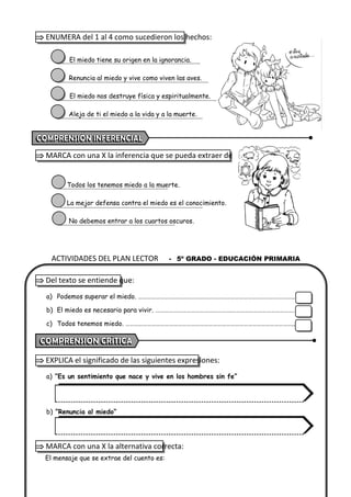 ACTIVIDADES DEL PLAN LECTOR - 5º GRADO - EDUCACIÓN PRIMARIA
 ENUMERA del 1 al 4 como sucedieron los hechos:
El miedo tiene su origen en la ignorancia.
Renuncia al miedo y vive como viven las aves.
El miedo nos destruye física y espiritualmente.
Aleja de ti el miedo a la vida y a la muerte.
 MARCA con una X la inferencia que se pueda extraer de la lectura:
Todos los tenemos miedo a la muerte.
La mejor defensa contra el miedo es el conocimiento.
No debemos entrar a los cuartos oscuros.
 Del texto se entiende que:
a) Podemos superar el miedo. ……………………………………………………………………………………………..
b) El miedo es necesario para vivir. …………………………………………….…………………………………….
c) Todos tenemos miedo. ……………………………………………………………………………………………………..
 EXPLICA el significado de las siguientes expresiones:
a) “Es un sentimiento que nace y vive en los hombres sin fe”
b) “Renuncia al miedo”
 MARCA con una X la alternativa correcta:
El mensaje que se extrae del cuento es:
 