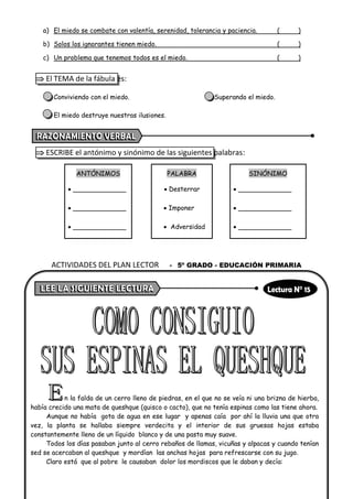 a) El miedo se combate con valentía, serenidad, tolerancia y paciencia. ( )
b) Solos los ignorantes tienen miedo. ( )
c) Un problema que tenemos todos es el miedo. ( )
 El TEMA de la fábula es:
Conviviendo con el miedo. Superando el miedo.
El miedo destruye nuestras ilusiones.
 ESCRIBE el antónimo y sinónimo de las siguientes palabras:
ANTÓNIMOS PALABRA SINÓNIMO
• _____________ • Desterrar • _____________
• _____________ • Imponer • _____________
• _____________ • Adversidad • _____________
n la falda de un cerro lleno de piedras, en el que no se veía ni una brizna de hierba,
había crecido una mata de queshque (quisco o cacto), que no tenía espinas como las tiene ahora.
Aunque no había gota de agua en ese lugar y apenas caía por ahí la lluvia una que otra
vez, la planta se hallaba siempre verdecita y el interior de sus gruesas hojas estaba
constantemente lleno de un líquido blanco y de una pasta muy suave.
Todos los días pasaban junto al cerro rebaños de llamas, vicuñas y alpacas y cuando tenían
sed se acercaban al queshque y mordían las anchas hojas para refrescarse con su jugo.
Claro está que al pobre le causaban dolor los mordiscos que le daban y decía:
ACTIVIDADES DEL PLAN LECTOR - 5º GRADO - EDUCACIÓN PRIMARIA
 
