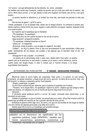ACTIVIDADES DEL PLAN LECTOR - 5º GRADO - EDUCACIÓN PRIMARIA
-¡Si tuviera con qué defenderme de los dientes de estos animales!
Se hallaba una tarde muy tranquilo, cuando de pronto oyó un ruido que venía de la cumbre del
cerro. Miró hacia arriba y vio que desde lo más alto bajaban corriendo una zorra y una gran
piedra.
La piedra llevaba la delantera y el animal iba tras ella, estirando las piernas lo más que
podía.
¡No me has de ganar! – gritó la zorra.
-¡Anda, palangana; si ya no puedes más, estás con la lengua afuera! –le contestó la piedra que,
dando vueltas y botes entre las rocas, bajaba a cada instante con mayor rapidez, dejando atrás
a su contrincante.
De repente oyó el queshque que lo llamaban:
-¡Tío queshque, tío queshque!
Puso atención y se dio cuenta de que la voz era de la zorra.
¿Qué quieres? –preguntó la planta.
-Tío queshque, ¿deseas hacerme un favor?
-¡Cómo no! -le respondió.
-Entonces, ataja la piedra y yo en pago te regalaré mis uñas.
“¿Uñas?”, se dijo la planta. Pero si eso era precisamente lo que necesitaba. ¡Uñas para
poder defenderse de las llamas, las vicuñas y las alpacas que la mordían todo el día sin
compasión!
-Enseguida te voy a ayudar -le contestó.
La piedra se le aproximaba más a cada rato, dando salto tras salto. La planta
esperó que se le acercara lo suficiente y cuando ya la tenia a corta distancia, estiró
cuanto pudo sus largas hojas, ni más ni menos que si fueran brazos, y la atajó
sujetándola fuertemente.
Mientras tanto la zorra había ido avanzando. Pasó junto a la piedra, la cual estaba
prisionera sin poder moverse, y llegó al pie del cerro, que era la meta de la carrera. Una vez
allí levantó la cabeza y comenzó a gritar fuertemente.
-¡Piedra, piedrucha, te gané!
La otra hacia esfuerzos por soltarse, pero la planta la sujetaba con firmeza.
-¡Todavía no la dejes libre, tío queshque! –suplicó la zorra-. Espera que me ponga a salvo;
como me alcance, en venganza me da un machucón que me deja muerta en el sitio.
¡Gracias!
Y diciendo estas palabras partió a correr de nuevo, atravesó unos matorrales y se
escondió en una cueva.
Cuando el queshque vio que el animal se encontraba ya a salvo, aflojó los brazos y soltó la
piedra que gritándo mil insultos se fue a perder detrás de unos cerros.
Entonces la planta sintió algo raro. Se miró y vio que en los bordes de las hojas le habían
crecido cientos de espinas parecidas a las uñas de la zorra.
Desde aquel día la zorra y el queshque son grandes amigos.
BUSCA en el diccionario los significados de las
siguientes palabras; luego IDENTIFICA aquéllas que
tienen características polisémicas, homónimas o
sinónimas, marcando con un aspa X.
 