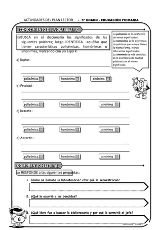 Ediciones “MIRBET”
ACTIVIDADES DEL PLAN LECTOR - 5º GRADO - EDUCACIÓN PRIMARIA
8
BUSCA en el diccionario los significados de las
siguientes palabras; luego IDENTIFICA aquéllas que
tienen características polisémicas, homónimas o
sinónimas, marcando con un aspa X.
a) Raptar.-
b) Frialdad.-
c) Rescate.-
d) Advertir.-
 RESPONDE a las siguientes preguntas:
1. ¿Cómo se llamaba la bibliotecaria? ¿Por qué la secuestraron?
2. ¿Qué le ocurrió a los bandidos?
3. ¿Qué libro fue a buscar la bibliotecaria y por qué lo permitió el jefe?
La polisemia es la existencia
de varios significados.
La homonimia es la existencia
de palabras que aunque tienen
la misma forma, tienen
diferentes significados.
La sinonimia es más conocida,
es la existencia de muchas
palabras con el mismo
significado.
polisémica homónima sinónima
polisémica homónima sinónima
polisémica homónima sinónima
polisémica homónima sinónima
 