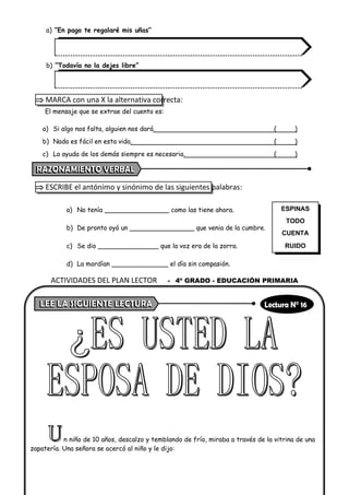 a) “En pago te regalaré mis uñas”
b) “Todavía no la dejes libre”
 MARCA con una X la alternativa correcta:
El mensaje que se extrae del cuento es:
a) Si algo nos falta, alguien nos dará. ( )
b) Nada es fácil en esta vida. ( )
c) La ayuda de los demás siempre es necesaria. ( )
 ESCRIBE el antónimo y sinónimo de las siguientes palabras:
a) No tenía ________________ como las tiene ahora.
b) De pronto oyó un ________________ que venia de la cumbre.
c) Se dio _______________ que la voz era de la zorra.
d) La mordían ______________ el día sin compasión.
n niño de 10 años, descalzo y temblando de frío, miraba a través de la vitrina de una
zapatería. Una señora se acercó al niño y le dijo:
ESPINAS
TODO
CUENTA
RUIDO
ACTIVIDADES DEL PLAN LECTOR - 4º GRADO - EDUCACIÓN PRIMARIA
 