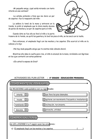 ACTIVIDADES DEL PLAN LECTOR - 4º GRADO - EDUCACIÓN PRIMARIA
-Mi pequeño amigo, ¿qué estás mirando con tanto
interés en esa ventana?
-Le estaba pidiendo a Dios que me diera un par
de zapatos -fue la respuesta del niño-
La señora lo tomó de la mano y entraron en la
tienda, le pidió al empleado que le diera media docena
de pares de medias y un par de zapatos para el niño.
Cuando éste se fue ella se llevó al niño a la parte
trasera de la tienda, se quitó los guantes y le lavó los pies al niño, se los secó con la toalla.
Para entonces, el empleado llegó con las medias y los zapatos. Ella acarició al niño en la
cabeza y le dijo:
-¡No hay duda pequeño amigo que te sientes más cómodo ahora!.
Mientras ella daba la vuelta para irse, el niño la alcanzó de la mano, mirándola con lágrimas
en los ojos contestó con estas palabras:
-¿Es usted la esposa de Dios?
 RELACIONA cada palabra con su significado:
 LEE y ESCRIBE V o F según sean las oraciones:
a) El empleado llegó con las medias y los zapatos. ( )
que lleva los pies desnudos.
agitarse con movimiento frecuente e involuntario.
inclinación, torcimiento.
provecho, utilidad.
interés
través
temblando
descalzo
 