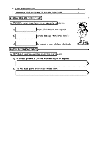 b) El niño temblaba de frío. ( )
c) La señora le envió los zapatos con el dueño de la tienda. ( )
 ESCRIBE a quien le pertenecen las siguientes acciones:
a) llega con las medias y los zapatos.
b) estaba descalzo y temblando de frío.
c) lo toma de la mano y lo lleva a la tienda.
 EXPLICA el significado de las siguientes expresiones:
a) “Le estaba pidiendo a Dios que me diera un par de zapatos”
b) “No hay duda que te siente más cómodo ahora”
 