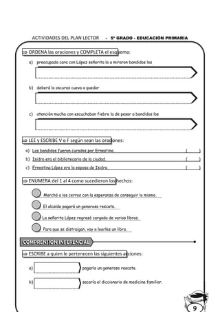  ORDENA las oraciones y COMPLETA el esquema:
a) preocupada cara con López señorita la a miraron bandidos los
b) deberá la oscuras cueva a quedar
c) atención mucha con escuchaban fiebre la de pesar a bandidos los
 LEE y ESCRIBE V o F según sean las oraciones:
a) Los bandidos fueron curados por Ernestina. ( )
b) Isidro era el bibliotecario de la ciudad. ( )
c) Ernestina López era la esposa de Isidro. ( )
 ENUMERA del 1 al 4 como sucedieron los hechos:
Marchó a los cerros con la esperanza de conseguir lo mismo.
El alcalde pagará un generoso rescate.
La señorita López regresó cargada de varios libros.
Para que se distraigan, voy a leerles un libro.
 ESCRIBE a quien le pertenecen las siguientes acciones:
a) pagaría un generoso rescate.
b) sacaría el diccionario de medicina familiar.
ACTIVIDADES DEL PLAN LECTOR - 5º GRADO - EDUCACIÓN PRIMARIA
9
 
