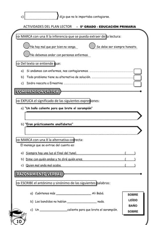 ACTIVIDADES DEL PLAN LECTOR - 5º GRADO - EDUCACIÓN PRIMARIA
10
c) dijo que no le importaba contagiarse.
 MARCA con una X la inferencia que se pueda extraer de la lectura:
No hay mal que por bien no venga. Se debe ser siempre honesto.
No debemos andar con personas enfermas.
 Del texto se entiende que:
a) Si andamos con enfermos, nos contagiaremos. …………………………………………………………
b) Todo problema tiene su alternativa de solución. ………………………………………………….…..
c) Isidro rescata a Ernestina ……………………………………………………………………………………………………….
 EXPLICA el significado de las siguientes expresiones:
a) “Un baño caliente para que brote el sarampión”
b) “Eran prácticamente analfabetos”
 MARCA con una X la alternativa correcta:
El mensaje que se extrae del cuento es:
a) Siempre hay una luz al final del tunel. ( )
b) Dime con quién andas y te diré quién eres. ( )
c) Quien mal anda mal acaba. ( )
 ESCRIBE el antónimo y sinónimo de las siguientes palabras:
a) Cuéntenos más ___________________ Ali Babá.
b) Los bandidos no habían ________________ nada.
c) Un _______________caliente para que brote el sarampión.
SOBRE
LEÍDO
BAÑO
SOBRE
 