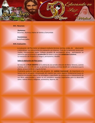 XVI.- Recursos:
Humanos:
Docentes, Alumnos, Padres de familia y Comunidad.
Económicos:
Autofinanciados.
XVII.-Evaluación:
La evaluación del Plan lector se trabajará mediante técnicas: escritas, orales, de observación
y telemáticas. Los instrumentos de evaluación son diversos: Ficha de Comprensión lectora por
niveles, intervenciones orales, trabajos grupales de participación activa, participación en
concursos que promuevan la producción de textos y otros que evidencien la lectura.
La evaluación del Proyecto es integral, permanente y flexible.
Sobre la Aplicación del Plan Lector:
Se trata de un PLAN ABIERTO con la oferta de una variada colección de libros: Géneros, autores
y temas, esto con el fin de que se permita en nuestras alumnas decidir por la literatura que le
plazca, acrecentando así, el gusto de leer.
Finalmente podemos decir que este proyecto de carácter transversal , da importancia a la
lectura con la actuación consensuada del maestro que como objetivo fundamental busca en
nuestros estudiantes mejorar las estrategias y capacidades de comprensión e interpretación de
sus libros seleccionados y leídos no sin considerar aspectos importantes para su desarrollo
como: Valores éticos y religiosos, autoestima, deporte, etc.
 