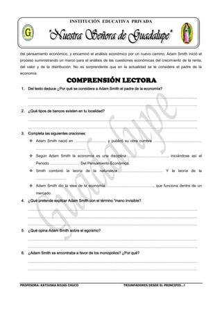 INSTITUCIÓN EDUCATIVA PRIVADA
PROFESORA: KATIUSKA ROJAS CHUCO TRIUNFADORES DESDE EL PRINCIPIO…!
del pensamiento económico, y encaminó el análisis económico por un nuevo camino. Adam Smith inició el
proceso suministrando un marco para el análisis de las cuestiones económicas del crecimiento de la renta,
del valor y de la distribución. No es sorprendente que en la actualidad se le considere el padre de la
economía.
COMPRENSIÓN LECTORA
1. Del texto deduce ¿Por qué se considera a Adam Smith el padre de la economía?
2. ¿Qué tipos de bancos existen en tu localidad?
3. Completa las siguientes oraciones:
 Adam Smith nació en …………………….. y publicó su obra cumbre …………………………………
………………………………….
 Según Adam Smith la economía es una disciplina ………………………….., iniciándose así el
Periodo …………………… Del Pensamiento Económico.
 Smith combinó la teoría de la naturaleza ……………………………. Y la teoría de la
……………………
 Adam Smith dio la idea de la economía ……………………………….., que funciona dentro de un
mercado.
4. ¿Qué pretende explicar Adam Smith con el término “mano invisible?
5. ¿Qué opina Adam Smith sobre el egoísmo?
6. ¿Adam Smith se encontraba a favor de los monopolios? ¿Por qué?
 