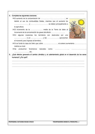 PROFESORA: KATIUSKA ROJAS CHUCO TRIUNFADORES DESDE EL PRINCIPIO…!
5. Completa las siguientes oraciones:
 El aumento de la concentración de ……………………………………….. es
debido al uso de combustibles fósiles, mientras que el aumento de
……………………… y …………………………… se deben principalmente a
la agricultura.
 El incremento de la …………………. media de la Tierra de debe al
incremento de la concentración de gases del efecto ……………………..
 En algunas ocasiones los termiteros son destruidos por una
………………….. o un …………………, y las …………………. aprovechan
el momento para ingresar al termitero.
 Si se funde la capa de hielo que cubre ……………………… el océano aumentaría ………………….
metros su nivel.
 Se producirían fenómenos naturales como: …………………….., ………………………,
………………………, etc.
6. ¿Qué efectos generaría el cambio climático y el calentamiento global en el desarrollo de los seres
humanos? ¿Por qué?
 