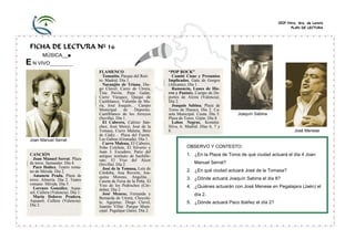 CEIP Ntra. Sra. de Loreto
PLAN DE LECTURA

FICHA DE LECTURA Nº 16
MÚSICA__■

E N VIVO_________

Joan Manuel Serrat

CANCIÓN
Joan Manuel Serrat. Plaza
de toros. Santander. Día 4.
Paco Ibáñez. Teatro romano de Mérida. Día 2.
Amancio Prada. Plaza de
toros. Almería. Día 2. Teatro
romano. Mérida. Día 5.
Lorenzo González. Aquasol, Cullera (Valencia). Día 1.
María Dolores Pradera.
Aquasol, Cullera (Valencia).
Día 2.

FLAMENCO
Tomatito. Parque del Retiro. Madrid. Día 1.
Naranjito de Triana, Diego Clavel, Curro de Utrera,
Tina Pavón, Pepe Galán,
Curro Vázquez, Quiqui de
Castiblanco, Valentín de María, José Joaquín… Campo
Municipal
de
Deportes.
Castilblanco de los Arroyos
(Sevilla). Día 1.
El Cabrero, Calixto Sánchez, José Mercé, José de la
Tomasa, Curro Malena, Beni
de Cádiz… Plaza del Fuerte.
Las Gabias (Granada). Día 1.
Curro Malena, El Cabrero,
Niño Colchón, El Silverio y
Juan J. Escudero. Patio del
antiguo instituto de bachillerato. El Viso del Alcor
(Sevilla). Día 2.
José de la Tomasa, Luís de
Córdoba, Ana Reverte, Joaquina Moreno, Angelita…
Caseta de Feria de la Peña. El
Viso de los Pedroches (Córdoba). Día 2.
José Menese, Fernanda y
Bernarda de Utrera, Chocolate, Agujetas, Diego Clavel,
Juanito Villar. Parque Municipal. Pegalajar (Jaén). Día 2.

“POP ROCK”
Comité Cisne y Presuntos
Implicados. Gata de Gorgos
(Alicante). Día 1.
Ramoncín, Lunes de Hierro y Pantaix. Campo de Deportes de Alzira (Valencia).
Día 2.
Joaquín Sabina. Plaza de
Toros de Huesca. Día 2. Caseta Municipal. Ceuta. Día 5.
Plaza de Toros. Gijón. Día 8.
Lobos Negros. Komitte.
Silva, 6. Madrid. Días 6, 7 y
8.

Joaquín Sabina

José Menese

OBSERVO Y CONTESTO:
1. ¿En la Plaza de Toros de qué ciudad actuará el día 4 Joan
Manuel Serrat?
2. ¿En qué ciudad actuará José de la Tomasa?
3. ¿Dónde actuará Joaquín Sabina el día 8?
4. ¿Quiénes actuarán con José Menese en Pegalajara (Jaén) el
día 2.
5. ¿Dónde actuará Paco Ibáñez el día 2?

 