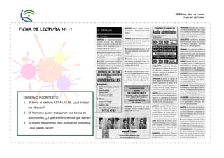 CEIP Ntra. Sra. de Loreto
PLAN DE LECTURA

FICHA DE LECTURA Nº 17

OBSERVO Y CONTESTO:
1. Si llamo al teléfono 637.44.62.66, ¿qué trabajo
me ofrecen?
2. Mi hermana quiere trabajar en una tienda de
automóviles, ¿a qué teléfono tendrá que llamar?
3. Si quiero prepararme para Auxiliar de biblioteca,
¿qué puedo hacer?

 