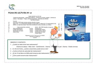 CEIP Ntra. Sra. de Loreto
PLAN DE LECTURA

Cada comprimido contiene
Ácido Acetilsalicílico
0,32 gr.
Fosfato Monocálcico
0,20 gr.
Bicarbonato de Sodio
1,90 gr.
Ácido Cítrico
1,05 gr.

ALKA – SELTZER disuelto en agua se
transforma en:
Acetilsalicilato Sódico
Fosfato Sódico Cálcico
Bicarbonato de Sodio
Citrato Sódico

Lote: V – 008/ 2

PARA RÁPIDO ALIVIO DE:
Trastornos estomacales – Hiperacidez gástrica – Excesos de comida y bebida – Dolores de
cabeza – Neuralgias – Fatiga y dolores musculares – Síntomas de resfriado
INSTRUCCIONES
Vía oral.
ALKA-SELTZER debe tomarse siempre disuelto en agua.
ADULTOS: 1 ó 2 comprimidos disueltos en agua hasta un máximo de 10 comprimidos al día.
NIÑOS: la mitad de la dosis. Para niños menores de 3 años consultar a su médico.

Cad.: ENE 2008

P.V.P. 2,5 € Imp. Incl.

FICHA DE LECTURA Nº 20

Registrado en la D G F M con el nº E N 40876
Fabricado en España por:
BAYER

OBSERVO Y CONTESTO:
1. ¿Cuándo se debe tomar este medicamento?
Dolores de cabeza – Mala visión – Estreñimiento – Anemia – Picazón de la piel – Diarrea – Estado nervioso
2. Un niño de 9 años, ¿cuántos comprimidos puede tomar al día?
3. ¿Cuál es la fecha de caducidad del medicamento?
4. ¿El día 18 de Marzo de 2008 podré tomarme este medicamento? ¿Por qué?

5. ¿Cómo podré tomarme este medicamento?

 