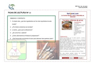 CEIP Ntra. Sra. de Loreto
PLAN DE LECTURA

FICHA DE LECTURA Nº 22
OBSERVO Y CONTESTO:
1. A simple vista, ¿qué dos ingredientes son los más importantes de esta
receta?
2. ¿Por dónde cortaremos los tomates?
3. La leche, ¿para qué la utilizaremos?
4. ¿Se come fría o caliente?
5. ¿Cómo adornaremos al finalizar la preparación?
6. ¿Qué temporada recomienda el autor para saborear este apetitoso plato?

 