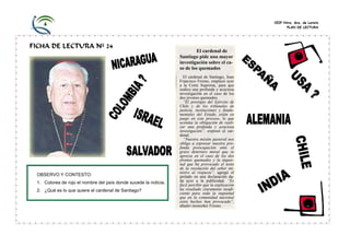 CEIP Ntra. Sra. de Loreto
PLAN DE LECTURA

FICHA DE LECTURA Nº 24

OBSERVO Y CONTESTO:
1. Colorea de rojo el nombre del país donde sucede la noticia.
2. ¿Qué es lo que quiere el cardenal de Santiago?

El cardenal de
Santiago pide una mayor
investigación sobre el caso de los quemados
El cardenal de Santiago, Juan
Francisco Fresno, emplazó ayer
a la Corte Suprema, para que
realice una profunda y acuciosa
investigación en el caso de los
dos jóvenes quemados.
“El prestigio del Ejército de
Chile y de los tribunales de
justicia, instituciones y fundamentales del Estado, están en
juego en este proceso, lo que
acentúa la obligación de realizar una profunda y acuciosa
investigación”, expresó el cardenal.
“Nuestra misión pastoral nos
obliga a expresar nuestra profunda preocupación ante el
grave deterioro moral que se
aprecia en el caso de los dos
jóvenes quemados y la inquietud que ha provocado el texto
de la resolución del señor ministro al respecto”, agregó el
prelado en una declaración dada ayer a la publicidad. “Es
fácil percibir que la explicación
ha resultado claramente insuficiente para toda la inquietud
que en la comunidad nacional
estos hechos han provocado”,
añadió monseñor Fresno.

 