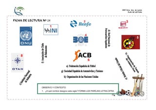 CEIP Ntra. Sra. de Loreto
PLAN DE LECTURA

FICHA DE LECTURA Nº 25

OBSERVO Y CONTESTO:
1. ¿A qué nombre designa cada sigla? FORMA LAS PAREJAS LETRA-CIFRA

 