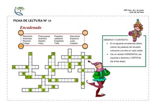 CEIP Ntra. Sra. de Loreto
PLAN DE LECTURA

FICHA DE LECTURA Nº 30

Encadenado
Refunfuñó
Aclamado
Resolver
Colega

Pasadizo
Jadeante
Engañado
Treta

Preocuparse
Auténtico
Desafío
Veloz

Descubran
Espesura
Justo
Castaño

OBSERVO Y CONTESTO:
•

En el siguiente encadenado debes
colocar las palabras del recuadro,
colocando una letra en cada casilla.

J

•

D
E

S

R

N

Van en sentido HORIZONTAL (de
izquierda a derecha) y VERTICAL
(de arriba abajo).

A
A

M

E

D

Ñ
I

U

R
R E

V
A

T

O
S

C
S

G
Z

 