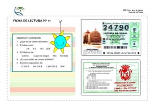 CEIP Ntra. Sra. de Loreto
PLAN DE LECTURA

FICHA DE LECTURA Nº 35

OBSERVO Y CONTESTO:
1. ¿Qué día se celebra el sorteo?
2. El billete costó:
3€

6€

10 €

20 €

3. El billete es de:
Lotería

Cupón de ciegos

Rifa

Tómbola

4. ¿En qué ciudad se compró el billete?
5. El premio especial es de:
12.000 €

600.000 €

2.940.000 €

60 €

SORTEO DE LOTERÍA NACIONAL
DEL DÍA 26 DE JUNIO DE 2004
SISTEMA MODERNO
10 SERIES DE 100.000 BILLETS DE 60 EUROS
UN PREMIO ESPECIAL DE 2.940.000 EUROS para una fracción
de uno de los billetes agraciados con el primer premio
RESUMEN DE PREMIOS POR CADA SERIE
1 de 600.000 euros
1 de 120.000 euros
40 de 1.500 euros
1.500 de
300 euros
3.000 de
120 euros
2 aproximaciones de 12.000 euros, números anterior y posterior al premio primero.
2 idem. De 7.080 euros, al premio segundo.
198 de 600 euros, centenas primero y segundo premios.
99 de 600 euros, tres cifras finales del premio primero.
999 de 300 euros, dos cifras finales del premio primero.
9.999 reintegros de 60 euros.
10.000 reintegros de 60 euros, 1º extracción especial.
10.000 reintegros de 60 euros, 2º extracción especial.

 