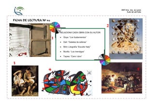 CEIP Ntra. Sra. de Loreto
PLAN DE LECTURA

FICHA DE LECTURA Nº 46

2
RELACIONA CADA OBRA CON SU AUTOR:

1

•

Goya: “Los fusilamientos”

•

Dalí: “Galatea de esferas”

•

Miró: Litografía “Escultor Italy”

•

Murillo: “Los mendigos”

•

Tapies: “Cara i dors”

3
4

5

 