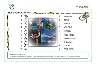 CEIP Ntra. Sra. de Loreto
PLAN DE LECTURA

FICHA DE LECTURA Nº 48

1

A

ESGRIMA

2

B

TENIS

3

C

HÍPICA

4

D

VOLEIBOL

5

E

FÚTBOL

6

F

PING-PONG

7

G

BALONCESTO

8

H

CICLISMO

9

I

HOCKEY

10

J

ATLETISMO

OBSERVO Y CONTESTO:

1. Tienes diez modalidades deportivas y diez símbolos que los representan. Une cada símbolo con su modalidad deportiva.

 