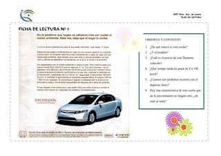 CEIP Ntra. Sra. de Loreto
PLAN DE LECTURA

FICHA DE LECTURA Nº 5
OBSERVO Y CONTESTO:
1. ¿De qué marca es este coche?
2. ¿Y el modelo?
3. ¿Cuál es el precio de este flamante
vehículo?
4. ¿Qué tiempo tarda en pasar de 0 a 100
km/h?
5. ¿Cuántos km podemos recorrer con el
depósito lleno?
6. Hay una característica de este coche que
no la encontramos en ningún otro, ¿de
cuál se trata?

 