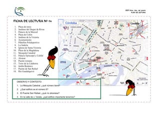 CEIP Ntra. Sra. de Loreto
PLAN DE LECTURA

FICHA DE LECTURA Nº 54
1.
2.
3.
4.
5.
6.
7.
8.
9.
10.
11.
12.
13.
14.
15.
16.
17.
18.

Plaza de toros
Jardines del Duque de Rivas
Palacio de la Merced
Plaza de Colón
Jardines de la Victoria
Ayuntamiento
Pabellón Polideportivo
La Judería
Iglesia de Santa Victoria
Plaza de la Magdalena
Mezquita Catedral
Palacio Episcopal y Califal
Alcázar
Puente romano
Torre de la Calahorra
Jardín Botánico
Puente de San Rafael
Río Guadalquivir

2

3

4

1

5

7

6

8

9

10

11
12
13

18
14
15

16
17
OBSERVO Y CONTESTO:
1. La Mezquita Catedral, ¿qué número tiene?
2. ¿Qué edificio es el número 6?
3. El Puente San Rafael, ¿qué río atraviesa?

4. En la calle de J. Varela, ¿qué edificio importante tenemos?

 