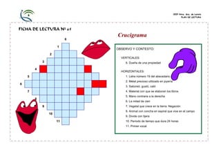 CEIP Ntra. Sra. de Loreto
PLAN DE LECTURA

FICHA DE LECTURA Nº 65
6
1

Crucigrama
OBSERVO Y CONTESTO:

2
VERTICALES:

3

6. Dueña de una propiedad

4

HORIZONTALES:
1. Letra número 19 del abecedario

5

2. Metal precioso utilizado en joyería

6

3. Saboreó, gustó, cató
4. Material con que se elaboran los libros

7

5. Mano contraria a la derecha

8

6. La mitad de cien

9

7. Vegetal que crece en la tierra. Negación
8. Animal con concha en espiral que vive en el campo

10

9. Divide con tijera

11

10. Período de tiempo que dura 24 horas
11. Primer vocal

 