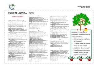 CEIP Ntra. Sra. de Loreto
PLAN DE LECTURA

FICHA DE LECTURA
Índice analítico
A
Abedul, árbol de las betuláceas, 58, 59.
Abeto, árbol de las coníferas, 11, 58, 67, 68,
69.
Acacia, árbol de las leguminosas, 58.
Acónito, planta de las ranunculáceas, 51, 52.
Achicoria, planta de las compuestas, 28, 29,
35.
Agave, planta de las amarilidáceas, 57.
Agrios, frutos del grupo de las rutáceas, 15, 37.
Aguacate, planta exótica de frutos parecidos a
peras, 45.
Albaricoque, fruta de un árbol perteneciente a
las rosáceas, 42.
Alcachofa, planta de las compuestas, 28.
Alcornoque, árbol de las cupulíferas, 31, 59,
63.
Alerce, planta de las coníferas, 70.
Algarroba-o, fruto y árbol pertenecientes a las
leguminosas, 45.
Algas, grupo de plantas criptógamas, 5, 6, 8,
14, 49, 72, 76, 78. 85, 86-88.
Algodón, planta de las malváceas, 40, 41.
Aliso, árbol de las betuláceas, 5, 59.
Alnus rostaniana, tipo de aliso fósil, 5.
Aloe, planta de las liliáceas, 56.
Amanita caesarea, hongo comestible, 80.
Amanita muscaria, hongo venenoso, 81.
Amanita pantherina, hongo venenoso, 81.
Amanita phaloides, hongo venenoso, 81.
Amapola, planta de las papaveráceas, 16, 67.
Angiospermas, clase de plantas con gineceo
completo, 18.
Apio, planta de las umbelíferas, 34, 35.
Arboles enanos, 60.
Arnica, planta de las compuestas, 28.
Arroz, planta de las gramináceas, 27.
Avena, planta de las gramináceas, 26.
Azolla, helecho acuático, 75.

Nº 71
B
Bacilos, bacterias, microbios, 90.
Bacterias, microbios, 18, 72, 89, 90.
Bambú, planta de las gramináceas, 10, 22, 60.
Basílico, planta de las labiadas, 30.
Beleño, planta medicinal de las solanáceas, 51,
52.
Belladona, planta de las solanáceas, 51, 52.
Berenjena, planta de las solanáceas, 34, 35.
Betónica, planta de las labiadas, 31.
Blastófaga, avispa, 44.
Boletus edulis, hongo, 80.

C
Cabrahígo, higuera silvestre, 44.
Cacahuete, planta de las leguminosas, 67.
Cacao, planta de las esterculiáceas, 47.
Cactáceas, familia de plantas fanerógamas, 56.
Café, planta de las rubiáceas, 46, 47, 85.
Calamites, plantas fósiles, 6.
Callipteris affinis, planta fósil, 5.
Canela, planta de las caneláceas, 53.
Caña de azúcar, planta de las gramináceas, 23.
Cáñamo, planta de las moráceas, 41.
Cardo, planta de las compuestas, 28.
Cassia o sen, planta de las leguminosas, 52.
Castaño, planta de las cupulíferas, 44, 59, 75.
Catleya, planta de las orquidáceas, 19.
Caulerpa, alga, 86.
Cebada, planta de las gramináceas, 26.
Cebolla, planta de las liliáceas, 34, 35.
Cedro del Líbano, árbol de las coníferas, 63.
Centeno, planta de las gramináceas, 26.
Cereales, grupo de gramináceas alimenticias,
24, 27.
Cereus, planta de las cactáceas, 56.
Cereza-o, fruta y árbol de las rosáceas, 15, 43.
Chaetophora, alga verde, 86.
Chaulmoogra, aceite útil para curar la lepra,
que se extrae de algunas plantas exóticas,
52.
Chondrus crispus, alga, 87.

Ciclamino, planta de las primuláceas, 16.
Cladonia rangiferina, liquen, 78.
Cladoxilon scoparium, planta fósil, 6.
Col, hortaliza de la familia de las crucíferas,
34, 35.
Coliflor, hortaliza de la familia de las
crucíferas, 34, 35.
Compuestas, familia de plantas fanerógamas,
28, 29.
Coníferas, familia de plantas fanerógamas, 18,
55, 58, 60, 67, 68, 69, 70, 71, 79.
Corcho, corteza del alcornoque, 54, 55.
Cornezuelo de centeno, hongo microscópico, 84,
85.
Criptógamas, plantas sin flores, óvulos ni
semillas, 72, 73.
Crisantemo, planta de las compuestas, 29.
Crotoneurum commutatum, musgo, 76.
Cryptostroma corticale, hongo, 85.
Cypripedium, planta de las orquidáceas, 19.

D
Diatomeas, algas unicelulares, 88.
Diente de león, planta de las compuestas, 16.
Digital, planta medicinal de las escrofulariáceas, 50, 51.
Diónea, planta carnívora, 48.
Drosera, planta carnívora. 48.

E
Ebano, madera dura y negra que se extrae de
algunas plantas de África y la India, 63.
Echinocactus, planta de las cactáceas, 56.
Endibia, planta de las compuestas, 28, 34, 35.
Esfagno, musgo, 77.
Espárrago, planta de las liliáceas, 35.
Espliego, planta de las labiadas, 31, 43, 65.
Eucalipto, árbol de las mirtáceas, 8, 71.
Euglena, alga, 88.
Evernia, liquen, 79.

OBSERVO Y CONTESTO:
Busquemos la información en el
índice de los libros.
1. ¿En qué páginas nos hablan
del Eucalipto?
2. ¿Cuántas clases de Amanita
vienen en este índice?
3. ¿Qué es el Chaulmoogra?

4. Estoy buscando información
sobre el corcho, ¿en qué
páginas la encontraré?

 