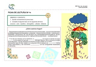 CEIP Ntra. Sra. de Loreto
PLAN DE LECTURA

FICHA DE LECTURA Nº 94
OBSERVO Y CONTESTO:
1. Escribe correctamente el primer texto.
2. Completa el segundo texto con los siguientes términos:
consumo – ciclo – equilibrio – demográfico – utilizada - doblando

¿Cómo usamos el agua?
Elaguahasidoconsideradacomúnmentecomounrecursorenovable, cuyousonoseveíalimitado
porelpeligrodeagotamientoqueafecta, porejemplo, alosyacimientosminerales. Lostextosescolareshablan, precisamente, del “ciclo del agua” que, atravésdelaevaporaciónylalluvia, devuelveelaguaasusfuentesparaengrosarríos, lagosyacuíferossubterráneos… yvueltaaempezar.
Y ha sido así mientras se ha mantenido un ___________ en el que el volumen de agua
_______ no era superior al que ese _________ del agua reponía. Pero el consumo de agua
se ha disparado: a escala planetaria el consumo de agua potable se ha venido ___________
últimamente cada 20 años, debido a la conjunción de los excesos de ___________ de los
países desarrollados y del crecimiento ____________, con las consiguientes necesidades
de alimentos.

 