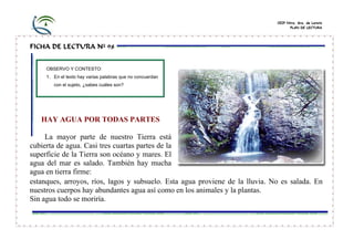CEIP Ntra. Sra. de Loreto
PLAN DE LECTURA

FICHA DE LECTURA Nº 98
OBSERVO Y CONTESTO:
1. En el texto hay varias palabras que no concuerdan
con el sujeto, ¿sabes cuáles son?

HAY AGUA POR TODAS PARTES
La mayor parte de nuestro Tierra está
cubierta de agua. Casi tres cuartas partes de la
superficie de la Tierra son océano y mares. El
agua del mar es salado. También hay mucha
agua en tierra firme:
estanques, arroyos, ríos, lagos y subsuelo. Esta agua proviene de la lluvia. No es salada. En
nuestros cuerpos hay abundantes agua así como en los animales y la plantas.
Sin agua todo se moriría.

 