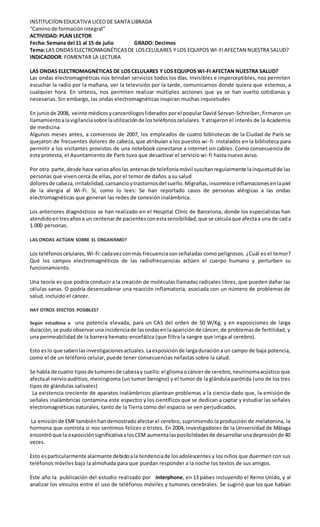 INSTITUCIÍON EDUCATIVA LICEODE SANTA LIBRADA
“Caminode formación integral”
ACTIVIDAD: PLAN LECTOR
Fecha: Semana del 11 al 15 de julio GRADO: Decimos
Tema: LAS ONDASELECTROMAGNÉTICASDE LOSCELULARES Y LOS EQUIPOS WI-FIAFECTAN NUESTRA SALUD?
INDICADDOR: FOMENTAR LA LECTURA
LAS ONDAS ELECTROMAGNÉTICAS DE LOS CELULARES Y LOS EQUIPOS WI-FI AFECTAN NUESTRA SALUD?
Las ondas electromagnéticas nos brindan servicios todos los días. Invisibles e imperceptibles, nos permiten
escuchar la radio por la mañana, ver la televisión por la tarde, comunicarnos donde quiera que estemos, a
cualquier hora. En síntesis, nos permiten realizar múltiples acciones que ya se han vuelto cotidianas y
necesarias. Sin embargo, las ondas electromagnéticas inspiran muchas inquietudes
En juniode 2008, veinte médicosycancerólogosliderados porel popular David Servan-Schreiber, firmaron un
llamamientoalavigilanciasobre lautilizaciónde losteléfonoscelulares. Y atrajeron el interés de la Academia
de medicina
Algunos meses antes, a comienzos de 2007, los empleados de cuatro bibliotecas de la Ciudad de París se
quejaron de frecuentes dolores de cabeza, que atribuían a los puestos wi-fi instalados en la biblioteca para
permitir a los visitantes provistos de una notebook conectarse a internet sin cables. Como consecuencia de
esta protesta, el Ayuntamiento de París tuvo que desactivar el servicio wi-fi hasta nuevo aviso.
Por otra parte,desde hace variosañoslas antenasde telefoníamóvil suscitanregularmente lainquietudde las
personas que viven cerca de ellas, por el temor de daños a su salud
doloresde cabeza, irritabilidad,cansancioytrastornosdel sueño.Migrañas,insomnioe inflamacionesenlapiel
de la alergia al Wi-Fi. Sí, como lo lees: Se han reportado casos de personas alérgicas a las ondas
electromagnéticas que generan las redes de conexión inalámbrica.
Los anteriores diagnósticos se han realizado en el Hospital Clínic de Barcelona, donde los especialistas han
atendidoentresañosa un centenarde pacientesconestasensibilidad,que se calculaque afectaa una de cada
1.000 personas.
LAS ONDAS ACTÚAN SOBRE EL ORGANISMO?
Los teléfonoscelulares,Wi-Fi:cadavezconmás frecuenciasonseñaladas como peligrosos. ¿Cuál es el temor?
Qué los campos electromagnéticos de las radiofrecuencias actúen el cuerpo humano y perturben su
funcionamiento.
Una teoría es que podría conducir a la creación de moléculas llamadas radicales libres, que pueden dañar las
células sanas. O podría desencadenar una reacción inflamatoria, asociada con un número de problemas de
salud, incluido el cáncer.
HAY OTROS EFECTOS POSIBLES?
Según estudiosa a una potencia elevada, para un CAS del orden de 50 W/Kg, y en exposiciones de larga
duración,se pudoobservaruna incidenciade lasondasenlaapariciónde cáncer,de problemasde fertilidad, y
una permeabilidad de la barrera hemato-encefálica (que filtra la sangre que irriga al cerebro).
Esto eslo que sabenlasinvestigacionesactuales.Laexposiciónde largaduracióna un campo de baja potencia,
como el de un teléfono celular, puede tener consecuencias nefastas sobre la salud.
Se habla de cuatro tiposde tumoresde cabezay cuello:el gliomaocáncer de cerebro,neurinomaacústico que
afectaal nervioauditivo, meningioma (un tumor benigno) y el tumor de la glándula parótida (uno de los tres
tipos de glándulas salivales)
La existencia creciente de aparatos inalámbricos plantean problemas a la ciencia dado que, la emisión de
señales inalámbricas contamina este espectro y los científicos que se dedican a captar y estudiar las señales
electromagnéticas naturales, tanto de la Tierra como del espacio se ven perjudicados.
La emisiónde EMFtambiénhandemostradoafectarel cerebro, suprimiendo la producción de melatonina, la
hormona que controla si nos sentimos felices o tristes. En 2004, investigadores de la Universidad de Málaga
encontróque la exposiciónsignificativaalosCEM aumentalasposibilidadesde desarrollarunadepresiónde 40
veces.
Esto esparticularmente alarmante debidoala tendenciade losadolescentes y los niños que duermen con sus
teléfonos móviles bajo la almohada para que puedan responder a la noche los textos de sus amigos.
Este año la publicación del estudio realizado por Interphone, en 13 países incluyendo el Reino Unido, y al
analizar los vínculos entre el uso de teléfonos móviles y tumores cerebrales. Se sugirió que los que habían
 