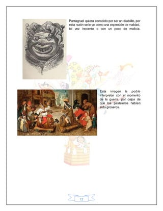 12
Pantagruel quiera conocido por ser un diablillo, por
esta razón se le ve como una expresión de maldad,
tal vez inocente o con un poco de malicia.
Esta imagen la podría
interpretar con el momento
de la guerra, por culpa de
que los pasteleros habían
sido groseros.
 
