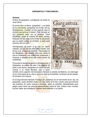 3
GARGANTUA Y PANTAGRUEL
Síntesis
El libro de gargantua y pantagruel se divide en
cinco libros.
El primer libro se llama “gargantua” y se habla
de su nacimiento, gargantua era el hijo del rey
Grandgousier. Cuando el niño gigante nace lo
primero que grita es “a beber”. Fue instruido en
sus primeros años por el profesor Tubal
Holoferne, quien le enseño en letras latinas.
Después de que este no le brindo la educación
que su padre quería, lo enviaron a parís para
terminar allí con esto.
Grandgousier le envió a su hijo un nuevo
maestro, ya que los de este tiempo tenían una
forma muy antigua de enseñar. Panocrates le
da Gargantua una pócima para que olvide lo
que le enseñaron sus anteriores profesores y
empieza a adoptar en él una nueva forma de
enseñanza.
Picrocolio le declara la guerra a Grandgousier y
Gargantua se entera de esto y se regresa de
parís a sus tierras. Gargantua en medio de esto
conoce a un monje llamado Juan a quien
nombra como superior del monasterio llamado la abadía de thelema, en este lugar
se ve como goza de su vida y como en este se encuentran la lectura de los poetas,
el romance y la música.
En el segundo libro llamado “Pantagruel”, podemos ver el nacimiento de él, hijo de
gargantua, quien también envía a su hijo como él lo hizo a parís para que termine
sus estudios. En parís conoce a panurgo, quien es bandido, desenfrenado pero
alegre quien tiene sus propios pensamientos sobre la vida, ambos viven muchas
locuras hasta que pantagruel regresa para defender a su padre.
 