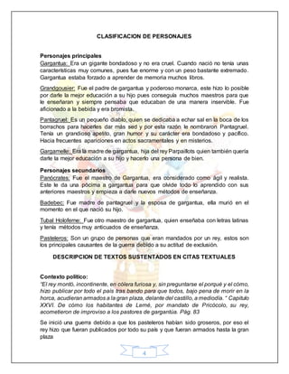 4
CLASIFICACION DE PERSONAJES
Personajes principales
Gargantua: Era un gigante bondadoso y no era cruel. Cuando nació no tenía unas
características muy comunes, pues fue enorme y con un peso bastante extremado.
Gargantua estaba forzado a aprender de memoria muchos libros.
Grandgousier: Fue el padre de gargantua y poderoso monarca, este hizo lo posible
por darle la mejor educación a su hijo pues conseguía muchos maestros para que
le enseñaran y siempre pensaba que educaban de una manera inservible. Fue
aficionado a la bebida y era bromista.
Pantagruel: Es un pequeño diablo, quien se dedicaba a echar sal en la boca de los
borrachos para hacerles dar más sed y por esta razón le nombraron Pantagruel.
Tenía un grandioso apetito, gran humor y su carácter era bondadoso y pacífico.
Hacia frecuentes apariciones en actos sacramentales y en misterios.
Gargamelle: Era la madre de gargantua, hija del rey Parpaillots quien también quería
darle la mejor educación a su hijo y hacerlo una persona de bien.
Personajes secundarios
Panócrates: Fue el maestro de Gargantua, era considerado como ágil y realista.
Este le da una pócima a gargantua para que olvide todo lo aprendido con sus
anteriores maestros y empieza a darle nuevos métodos de enseñanza.
Badebec: Fue madre de pantagruel y la esposa de gargantua, ella murió en el
momento en el que nació su hijo.
Tubal Holoferne: Fue otro maestro de gargantua, quien enseñaba con letras latinas
y tenía métodos muy anticuados de enseñanza.
Pasteleros: Son un grupo de personas que eran mandados por un rey, estos son
los principales causantes de la guerra debido a su actitud de exclusión.
DESCRIPCION DE TEXTOS SUSTENTADOS EN CITAS TEXTUALES
Contexto político:
“El rey montó, incontinente, en cólera furiosa y, sin preguntarse el porqué y el cómo,
hizo publicar por todo el país tras bando para que todos, bajo pena de morir en la
horca, acudieran armados a la gran plaza, delante del castillo, a mediodía. “ Capitulo
XXVI. De cómo los habitantes de Lerné, por mandato de Pricócolo, su rey,
acometieron de improviso a los pastores de gargantúa. Pág. 83
Se inició una guerra debido a que los pasteleros habían sido groseros, por eso el
rey hizo que fueran publicados por todo su país y que fueran armados hasta la gran
plaza
 
