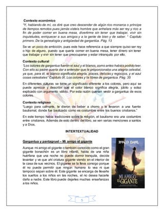 5
Contexto económico
“Y, hablando de mí, os diré que creo descender de algún rico monarca o príncipe
de tiempos remotos pues jamás visteis hombre que anhelara más ser rey y rico a
fin de poder comer en buena mesa, divertirme sin tener que trabajar, vivir sin
inquietudes, enriquecer a sus amigos y a la gente de bien y de saber. “ Capitulo
primero. De la genealogía y antigüedad de gargantúa. Pág. 13
Se ve un poco de ambición, pues este hace referencia a que siempre quiso ser rey
o hijo de alguno, puesto que quería comer en buena mesa, tener dinero sin tener
que trabajar y vivir sin tener que preocuparse y estar intranquilo por ello.
Contexto cultural
“Los colores de gargantua fueron el azul y el blanco, como antes habéis podidoleer.
Con ello su padre quería dar a entender que le proporcionaba una alegría celestial,
ya que, para él, el blanco significaba alegría, places, delicias y regocijos, y el azul
cosas celestiales” Capitulo IX. Los colores y la librea de gargantua. Pág. 35
En diferentes culturas se tiene un significado diferente a los colores, pero aquí se
puede apreciar y describir que el color blanco significa alegría, júbilo y solaz
explicado con argumento válido. Por esta razón querían vestir a gargantua de esos
colores.
Contexto religioso
“Luego para calmarle, le dieron de beber a chorro y le llevaron a una fuente
bautismal, donde fue bautizado como es costumbre entre los buenos cristianos.”
En este tiempo había tradiciones sobre la religión, el bautismo era una costumbre
entre cristianos. Además de esto dentro del libro, se ven varias menciones a santos
y a Dios.
INTERTEXTUALIDAD
Gargantua y pantagruel – Mi amigo el gigante
Aunque mi amigo el gigante o también conocido como el gran
gigante bonachón es un libro infantil, habla de una niña
huérfana que una noche no puede dormir tranquila, decide
levantar y ve que ahí criatura gigante viendo en el interior de
la casa de sus vecinos. El gigante se la lleva consigo porque
él no puede permitir que ningún humano lo vea ni que
tampoco sepan sobre él. Este gigante se encarga de llevarle
los sueños a los niños en las noches, el no desea hacerle
daño a nadie. Este libro puede dejarles muchas enseñanzas
a los niños.
 