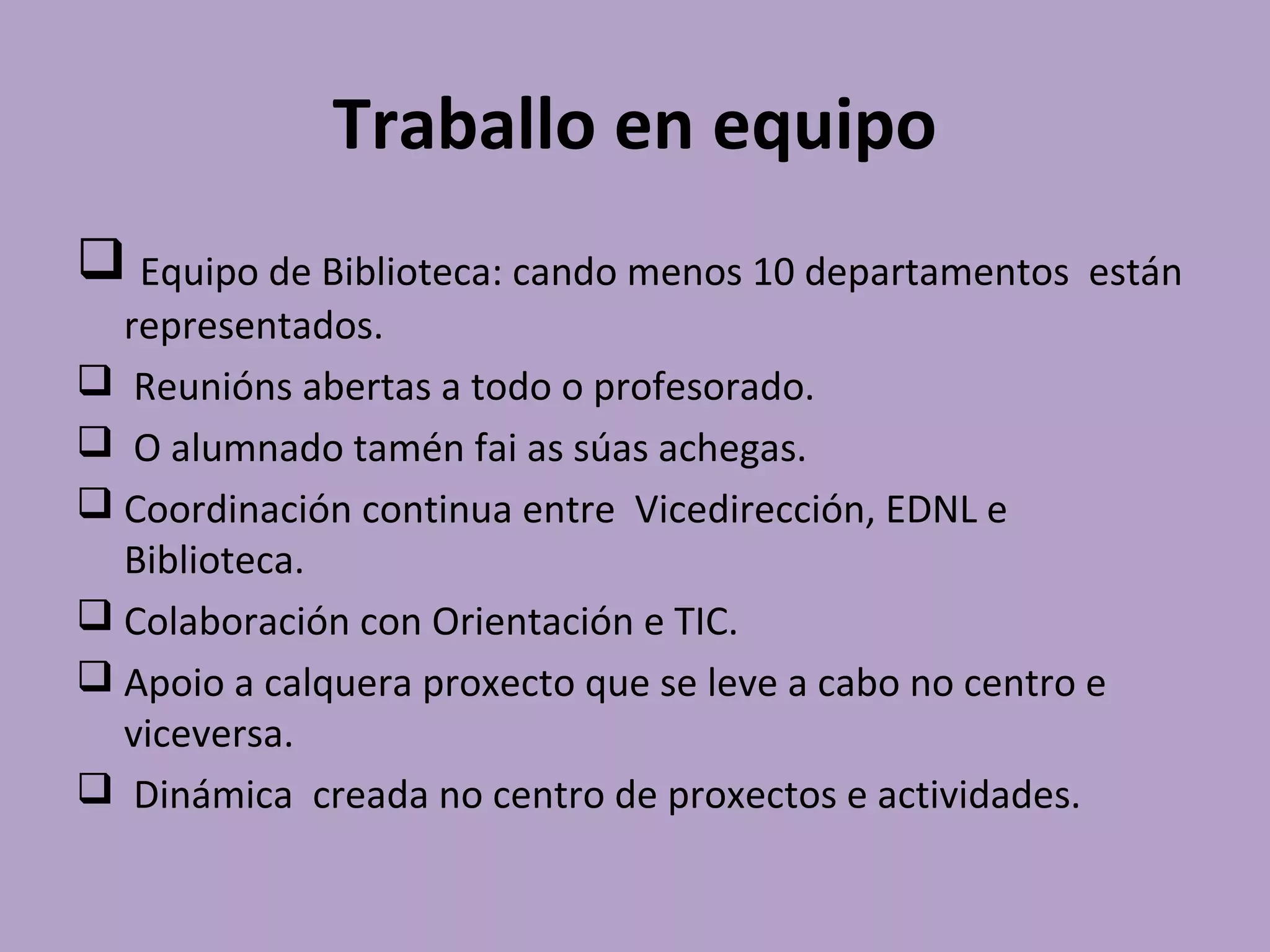 Traballo en equipo
 Equipo de Biblioteca: cando menos 10 departamentos están
representados.
 Reunións abertas a todo o profesorado.
 O alumnado tamén fai as súas achegas.
 Coordinación continua entre Vicedirección, EDNL e
Biblioteca.
 Colaboración con Orientación e TIC.
 Apoio a calquera proxecto que se leve a cabo no centro e
viceversa.
 Dinámica creada no centro de proxectos e actividades.
 