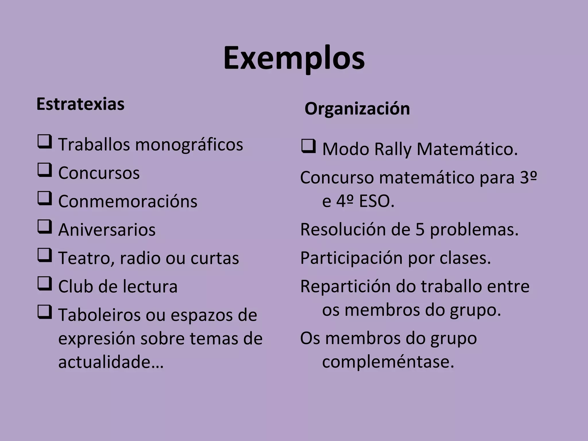 Exemplos
Estratexias
 Traballos monográficos
 Concursos
 Conmemoracións
 Aniversarios
 Teatro, radio ou curtas
 Club de lectura
 Taboleiros ou espazos de
expresión sobre temas de
actualidade…
Organización
 Modo Rally Matemático.
Concurso matemático para 3º
e 4º ESO.
Resolución de 5 problemas.
Participación por clases.
Repartición do traballo entre
os membros do grupo.
Os membros do grupo
compleméntase.
 