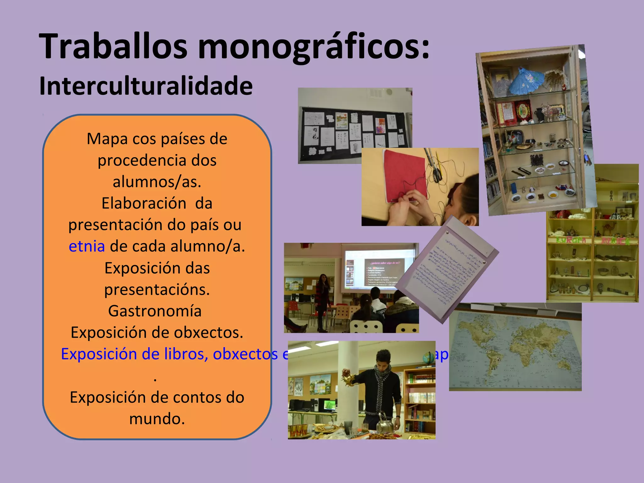 Traballos monográficos:
Interculturalidade
Mapa cos países de
procedencia dos
alumnos/as.
Elaboración da
presentación do país ou
etnia de cada alumno/a.
Exposición das
presentacións.
Gastronomía
Exposición de obxectos.
Exposición de libros, obxectos e haikus da cultura xaponesa
.
Exposición de contos do
mundo.
 