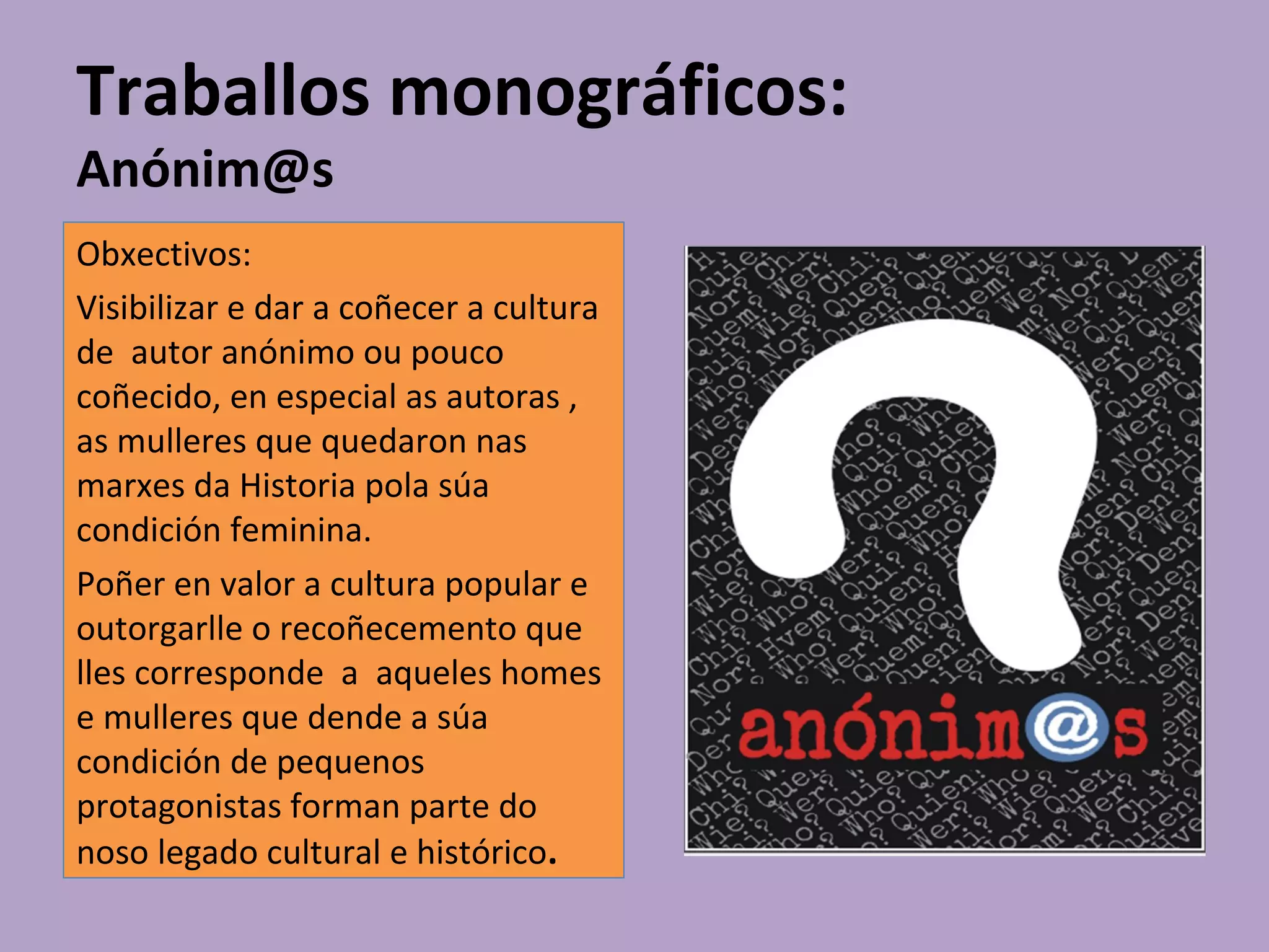 Traballos monográficos:
Anónim@s
Obxectivos:
Visibilizar e dar a coñecer a cultura
de autor anónimo ou pouco
coñecido, en especial as autoras ,
as mulleres que quedaron nas
marxes da Historia pola súa
condición feminina.
Poñer en valor a cultura popular e
outorgarlle o recoñecemento que
lles corresponde a aqueles homes
e mulleres que dende a súa
condición de pequenos
protagonistas forman parte do
noso legado cultural e histórico.
 