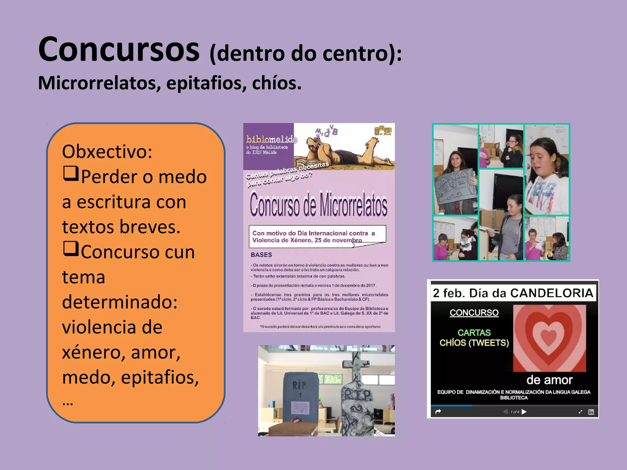 Concursos (dentro do centro):
Microrrelatos, epitafios, chíos.
Obxectivo:
Perder o medo
a escritura con
textos breves.
Concurso cun
tema
determinado:
violencia de
xénero, amor,
medo, epitafios,
…
 