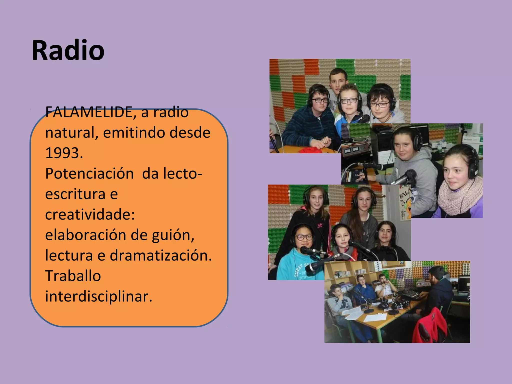 Radio
FALAMELIDE, a radio
natural, emitindo desde
1993.
Potenciación da lecto-
escritura e
creatividade:
elaboración de guión,
lectura e dramatización.
Traballo
interdisciplinar.
 
